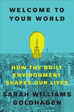 Welcome to your world : how the built environment shapes our lives / Sarah Williams Goldhagen.