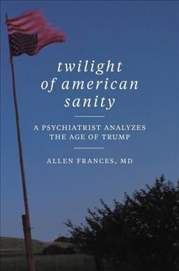 Twilight of American sanity : a psychiatrist analyzes the age of Trump / Allen Frances, M.D.